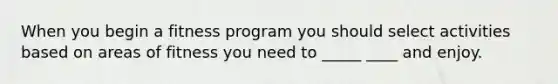 When you begin a fitness program you should select activities based on areas of fitness you need to _____ ____ and enjoy.