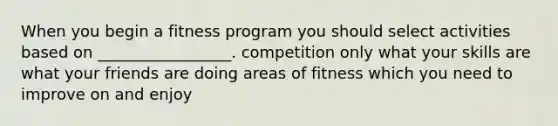 When you begin a fitness program you should select activities based on _________________. competition only what your skills are what your friends are doing areas of fitness which you need to improve on and enjoy