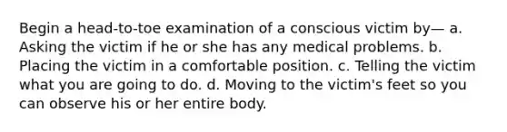 Begin a head-to-toe examination of a conscious victim by— a. Asking the victim if he or she has any medical problems. b. Placing the victim in a comfortable position. c. Telling the victim what you are going to do. d. Moving to the victim's feet so you can observe his or her entire body.