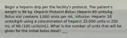 Begin a heparin drip per the facility's protocol. The patient's weight is 96 kg. Heparin Protocol Bolus: Heparin 80 units/kg. Bolus vial contains 1,000 units per mL. Infusion: Heparin 18 units/kg/h using a concentration of heparin 25,000 units in 250 mL of NS (100 units/mL). What is the number of units that will be given for the initial bolus dose? ___