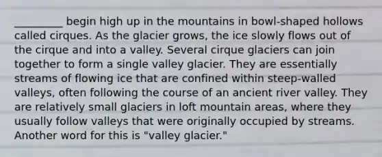 _________ begin high up in the mountains in bowl-shaped hollows called cirques. As the glacier grows, the ice slowly flows out of the cirque and into a valley. Several cirque glaciers can join together to form a single valley glacier. They are essentially streams of flowing ice that are confined within steep-walled valleys, often following the course of an ancient river valley. They are relatively small glaciers in loft mountain areas, where they usually follow valleys that were originally occupied by streams. Another word for this is "valley glacier."