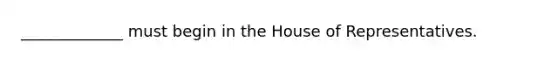 _____________ must begin in the House of Representatives.