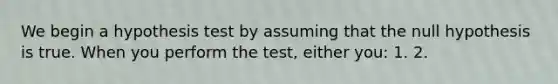 We begin a hypothesis test by assuming that the null hypothesis is true. When you perform the test, either you: 1. 2.