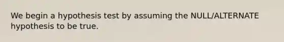 We begin a hypothesis test by assuming the NULL/ALTERNATE hypothesis to be true.