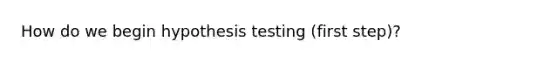 How do we begin hypothesis testing (first step)?