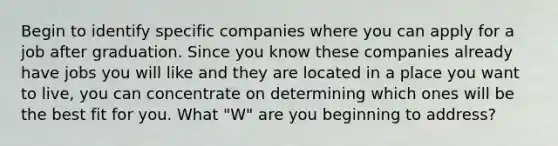 Begin to identify specific companies where you can apply for a job after graduation. Since you know these companies already have jobs you will like and they are located in a place you want to live, you can concentrate on determining which ones will be the best fit for you. What "W" are you beginning to address?