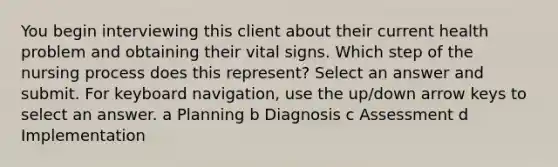 You begin interviewing this client about their current health problem and obtaining their vital signs. Which step of the nursing process does this represent? Select an answer and submit. For keyboard navigation, use the up/down arrow keys to select an answer. a Planning b Diagnosis c Assessment d Implementation