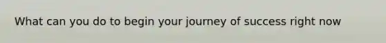 What can you do to begin your journey of success right now