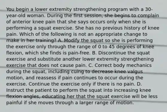 You begin a lower extremity strengthening program with a 30-year-old woman. During the first session, she begins to complain of anterior knee pain that she says occurs only when she is performing a squat exercise. She has no previous history of knee pain. Which of the following is not an appropriate change to make in her training? A. Modify the squat so she is performing the exercise only through the range of 0 to 45 degrees of knee flexion, which she finds is pain-free. B. Discontinue the squat exercise and substitute another lower extremity strengthening exercise that does not cause pain. C. Correct body mechanics during the squat, including cuing to decrease knee valgus motion, and reassess if pain continues to occur during the exercise. Continue the exercise only if there is no pain. D. Instruct the patient to perform the squat into increasing knee flexion angles, educating her that the squat exercise will be less painful if she moves through a larger range of motion.