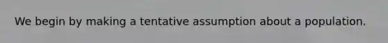 We begin by making a tentative assumption about a population.