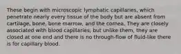 These begin with microscopic lymphatic capillaries, which penetrate nearly every tissue of the body but are absent from cartilage, bone, bone marrow, and the cornea. They are closely associated with blood capillaries, but unlike them, they are closed at one end and there is no through-flow of fluid-like there is for capillary blood.