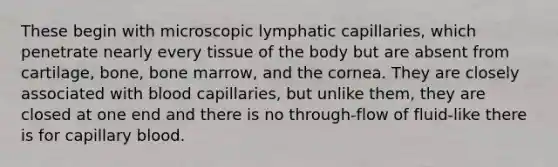 These begin with microscopic lymphatic capillaries, which penetrate nearly every tissue of the body but are absent from cartilage, bone, bone marrow, and the cornea. They are closely associated with blood capillaries, but unlike them, they are closed at one end and there is no through-flow of fluid-like there is for capillary blood.