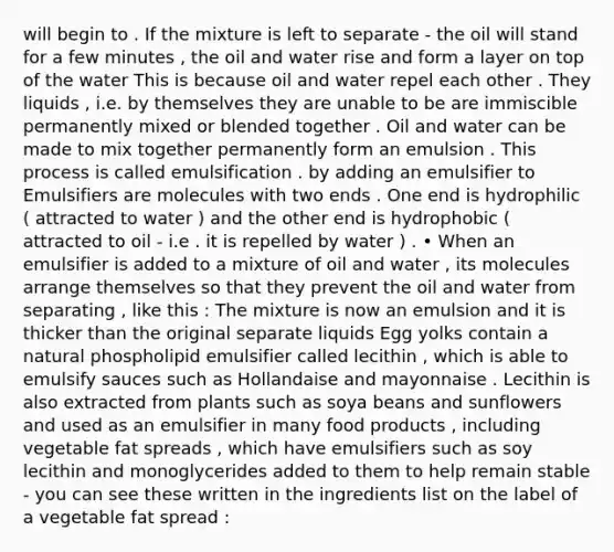 will begin to . If the mixture is left to separate - the oil will stand for a few minutes , the oil and water rise and form a layer on top of the water This is because oil and water repel each other . They liquids , i.e. by themselves they are unable to be are immiscible permanently mixed or blended together . Oil and water can be made to mix together permanently form an emulsion . This process is called emulsification . by adding an emulsifier to Emulsifiers are molecules with two ends . One end is hydrophilic ( attracted to water ) and the other end is hydrophobic ( attracted to oil - i.e . it is repelled by water ) . • When an emulsifier is added to a mixture of oil and water , its molecules arrange themselves so that they prevent the oil and water from separating , like this : The mixture is now an emulsion and it is thicker than the original separate liquids Egg yolks contain a natural phospholipid emulsifier called lecithin , which is able to emulsify sauces such as Hollandaise and mayonnaise . Lecithin is also extracted from plants such as soya beans and sunflowers and used as an emulsifier in many food products , including vegetable fat spreads , which have emulsifiers such as soy lecithin and monoglycerides added to them to help remain stable - you can see these written in the ingredients list on the label of a vegetable fat spread :
