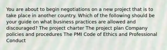 You are about to begin negotiations on a new project that is to take place in another country. Which of the following should be your guide on what business practices are allowed and discouraged? The project charter The project plan Company policies and procedures The PMI Code of Ethics and Professional Conduct