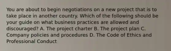 You are about to begin negotiations on a new project that is to take place in another country. Which of the following should be your guide on what business practices are allowed and discouraged? A. The project charter B. The project plan C. Company policies and procedures D. The Code of Ethics and Professional Conduct