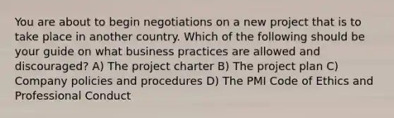 You are about to begin negotiations on a new project that is to take place in another country. Which of the following should be your guide on what business practices are allowed and discouraged? A) The project charter B) The project plan C) Company policies and procedures D) The PMI Code of Ethics and Professional Conduct