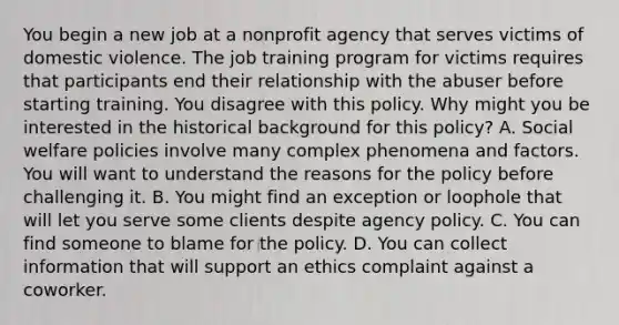 You begin a new job at a nonprofit agency that serves victims of domestic violence. The job training program for victims requires that participants end their relationship with the abuser before starting training. You disagree with this policy. Why might you be interested in the <a href='https://www.questionai.com/knowledge/katCEb0ayj-historical-background' class='anchor-knowledge'>historical background</a> for this policy? A. Social welfare policies involve many complex phenomena and factors. You will want to understand the reasons for the policy before challenging it. B. You might find an exception or loophole that will let you serve some clients despite agency policy. C. You can find someone to blame for the policy. D. You can collect information that will support an ethics complaint against a coworker.