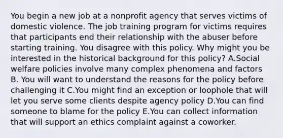 You begin a new job at a nonprofit agency that serves victims of domestic violence. The job training program for victims requires that participants end their relationship with the abuser before starting training. You disagree with this policy. Why might you be interested in the historical background for this policy? A.Social welfare policies involve many complex phenomena and factors B. You will want to understand the reasons for the policy before challenging it C.You might find an exception or loophole that will let you serve some clients despite agency policy D.You can find someone to blame for the policy E.You can collect information that will support an ethics complaint against a coworker.