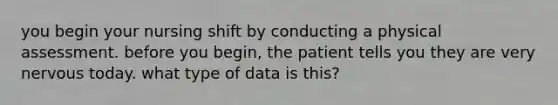 you begin your nursing shift by conducting a physical assessment. before you begin, the patient tells you they are very nervous today. what type of data is this?