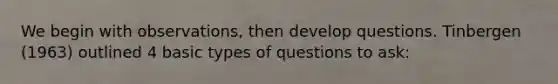 We begin with observations, then develop questions. Tinbergen (1963) outlined 4 basic types of questions to ask: