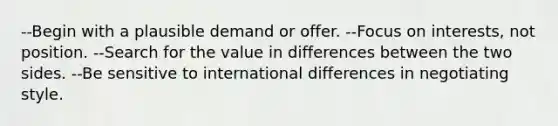 --Begin with a plausible demand or offer. --Focus on interests, not position. --Search for the value in differences between the two sides. --Be sensitive to international differences in negotiating style.