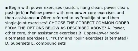 ▪ Begin with power exercises (snatch, hang clean, power clean, push jerk) ▪ Follow power with non-power core exercises and then assistance ▪ Often referred to as "multijoint and then single-joint exercises" CHOOSE THE CORRECT COMMON ORDER FROM THE OPTIONS BELOW AS DESCRIBED ABOVE? A. Power, other core, then assistance exercises B. Upper-Lower body alternated exercises C. "Push" and "pull" exercises (alternated) D. Supersets E. compound sets