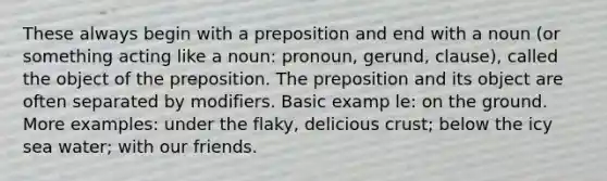 These always begin with a preposition and end with a noun (or something acting like a noun: pronoun, gerund, clause), called the object of the preposition. The preposition and its object are often separated by modifiers. Basic examp le: on the ground. More examples: under the flaky, delicious crust; below the icy sea water; with our friends.