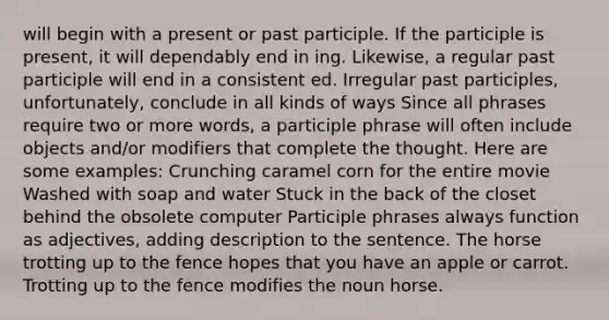 will begin with a present or past participle. If the participle is present, it will dependably end in ing. Likewise, a regular past participle will end in a consistent ed. Irregular past participles, unfortunately, conclude in all kinds of ways Since all phrases require two or more words, a participle phrase will often include objects and/or modifiers that complete the thought. Here are some examples: Crunching caramel corn for the entire movie Washed with soap and water Stuck in the back of the closet behind the obsolete computer Participle phrases always function as adjectives, adding description to the sentence. The horse trotting up to the fence hopes that you have an apple or carrot. Trotting up to the fence modifies the noun horse.