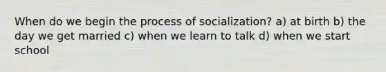 When do we begin the process of socialization? a) at birth b) the day we get married c) when we learn to talk d) when we start school