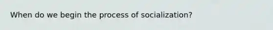 When do we begin the process of socialization?