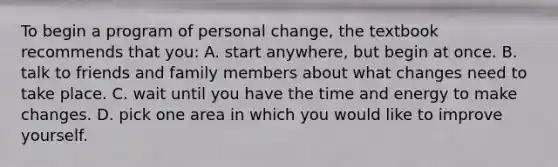 To begin a program of personal change, the textbook recommends that you: A. start anywhere, but begin at once. B. talk to friends and family members about what changes need to take place. C. wait until you have the time and energy to make changes. D. pick one area in which you would like to improve yourself.