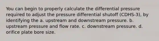 You can begin to properly calculate the differential pressure required to adjust the pressure differential shutoff (CDHS-3), by identifying the a. upstream and downstream pressure. b. upstream pressure and flow rate. c. downstream pressure. d. orifice plate bore size.