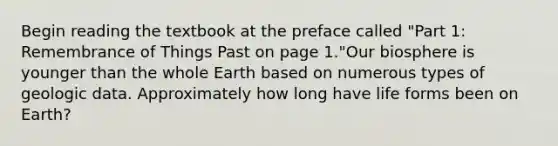 Begin reading the textbook at the preface called "Part 1: Remembrance of Things Past on page 1."Our biosphere is younger than the whole Earth based on numerous types of geologic data. Approximately how long have life forms been on Earth?