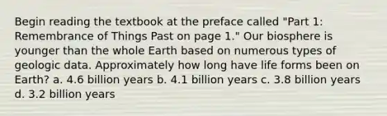 Begin reading the textbook at the preface called "Part 1: Remembrance of Things Past on page 1." Our biosphere is younger than the whole Earth based on numerous types of geologic data. Approximately how long have life forms been on Earth? a. 4.6 billion years b. 4.1 billion years c. 3.8 billion years d. 3.2 billion years