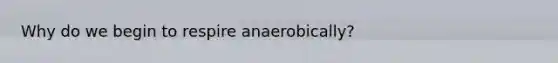 Why do we begin to respire anaerobically?