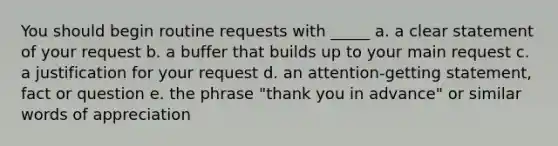 You should begin routine requests with _____ a. a clear statement of your request b. a buffer that builds up to your main request c. a justification for your request d. an attention-getting statement, fact or question e. the phrase "thank you in advance" or similar words of appreciation