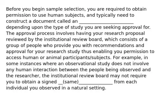 Before you begin sample selection, you are required to obtain permission to use human subjects, and typically need to construct a document called an ________________________ depending upon the type of study you are seeking approval for. The approval process involves having your research proposal reviewed by the institutional review board, which consists of a group of people who provide you with recommendations and approval for your research study thus enabling you permission to access human or animal participants/subjects. For example, in some instances where an observational study does not involve any human interaction between the people being observed and the researcher, the institutional review board may not require you to obtain a signed __(same)_______________ from each individual you observed in a natural setting.