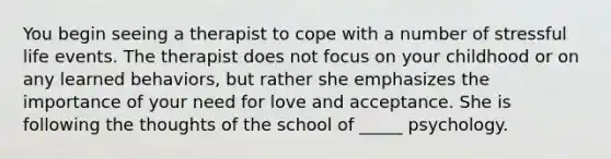 You begin seeing a therapist to cope with a number of stressful life events. The therapist does not focus on your childhood or on any learned behaviors, but rather she emphasizes the importance of your need for love and acceptance. She is following the thoughts of the school of _____ psychology.