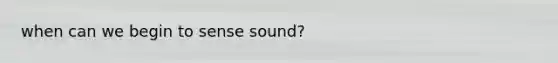 when can we begin to sense sound?