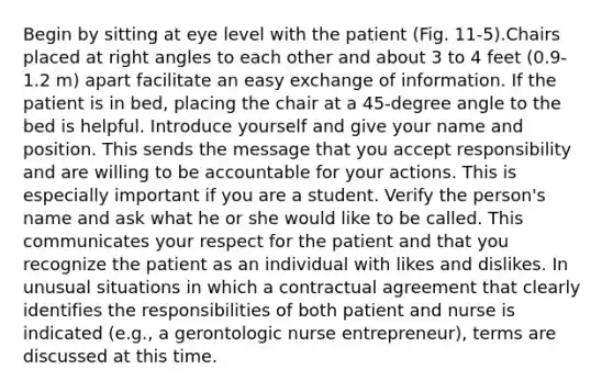 Begin by sitting at eye level with the patient (Fig. 11-5).Chairs placed at right angles to each other and about 3 to 4 feet (0.9-1.2 m) apart facilitate an easy exchange of information. If the patient is in bed, placing the chair at a 45-degree angle to the bed is helpful. Introduce yourself and give your name and position. This sends the message that you accept responsibility and are willing to be accountable for your actions. This is especially important if you are a student. Verify the person's name and ask what he or she would like to be called. This communicates your respect for the patient and that you recognize the patient as an individual with likes and dislikes. In unusual situations in which a contractual agreement that clearly identifies the responsibilities of both patient and nurse is indicated (e.g., a gerontologic nurse entrepreneur), terms are discussed at this time.