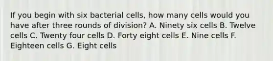 If you begin with six bacterial cells, how many cells would you have after three rounds of division? A. Ninety six cells B. Twelve cells C. Twenty four cells D. Forty eight cells E. Nine cells F. Eighteen cells G. Eight cells