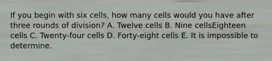 If you begin with six cells, how many cells would you have after three rounds of division? A. Twelve cells B. Nine cellsEighteen cells C. Twenty-four cells D. Forty-eight cells E. It is impossible to determine.