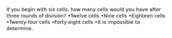 If you begin with six cells, how many cells would you have after three rounds of division? •Twelve cells •Nine cells •Eighteen cells •Twenty-four cells •Forty-eight cells •It is impossible to determine.