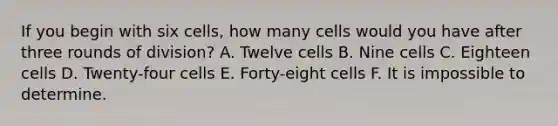 If you begin with six cells, how many cells would you have after three rounds of division? A. Twelve cells B. Nine cells C. Eighteen cells D. Twenty-four cells E. Forty-eight cells F. It is impossible to determine.