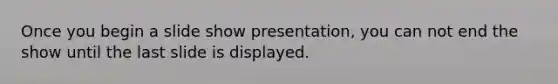 Once you begin a slide show presentation, you can not end the show until the last slide is displayed.