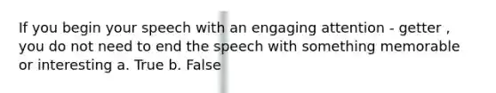 If you begin your speech with an engaging attention - getter , you do not need to end the speech with something memorable or interesting a. True b. False