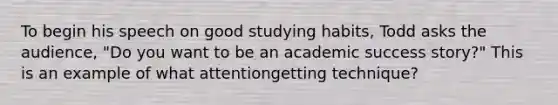 To begin his speech on good studying habits, Todd asks the audience, "Do you want to be an academic success story?" This is an example of what attentiongetting technique?