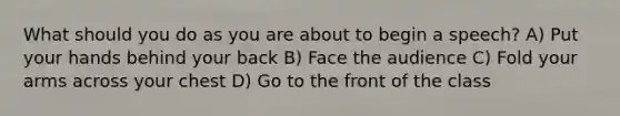 What should you do as you are about to begin a speech? A) Put your hands behind your back B) Face the audience C) Fold your arms across your chest D) Go to the front of the class