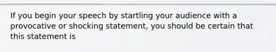 If you begin your speech by startling your audience with a provocative or shocking statement, you should be certain that this statement is