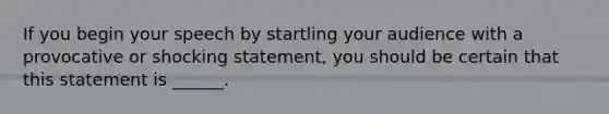 If you begin your speech by startling your audience with a provocative or shocking statement, you should be certain that this statement is ______.